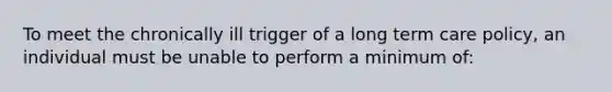 To meet the chronically ill trigger of a long term care policy, an individual must be unable to perform a minimum of: