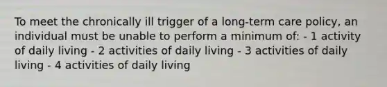 To meet the chronically ill trigger of a long-term care policy, an individual must be unable to perform a minimum of: - 1 activity of daily living - 2 activities of daily living - 3 activities of daily living - 4 activities of daily living