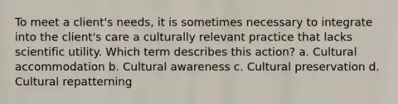 To meet a client's needs, it is sometimes necessary to integrate into the client's care a culturally relevant practice that lacks scientific utility. Which term describes this action? a. Cultural accommodation b. Cultural awareness c. Cultural preservation d. Cultural repatterning