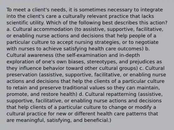 To meet a client's needs, it is sometimes necessary to integrate into the client's care a culturally relevant practice that lacks scientific utility. Which of the following best describes this action? a. Cultural accommodation (to assistive, supportive, facilitative, or enabling nurse actions and decisions that help people of a particular culture to accept nursing strategies, or to negotiate with nurses to achieve satisfying health care outcomes) b. Cultural awareness (the self-examination and in-depth exploration of one's own biases, stereotypes, and prejudices as they influence behavior toward other cultural groups) c. Cultural preservation (assistive, supportive, facilitative, or enabling nurse actions and decisions that help the clients of a particular culture to retain and preserve traditional values so they can maintain, promote, and restore health) d. Cultural repatterning (assistive, supportive, facilitative, or enabling nurse actions and decisions that help clients of a particular culture to change or modify a cultural practice for new or different health care patterns that are meaningful, satisfying, and beneficial.)