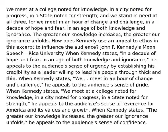 We meet at a college noted for knowledge, in a city noted for progress, in a State noted for strength, and we stand in need of all three, for we meet in an hour of change and challenge, in a decade of hope and fear, in an age of both knowledge and ignorance. The greater our knowledge increases, the greater our ignorance unfolds. How does Kennedy use an appeal to ethos in this excerpt to influence the audience? John F. Kennedy's Moon Speech—Rice University When Kennedy states, "in a decade of hope and fear, in an age of both knowledge and ignorance," he appeals to the audience's sense of urgency by establishing his credibility as a leader willing to lead his people through thick and thin. When Kennedy states, "We ... meet in an hour of change and challenge," he appeals to the audience's sense of pride. When Kennedy states, "We meet at a college noted for knowledge, in a city noted for progress, in a State noted for strength," he appeals to the audience's sense of reverence for America and its values and growth. When Kennedy states, "The greater our knowledge increases, the greater our ignorance unfolds," he appeals to the audience's sense of confidence.