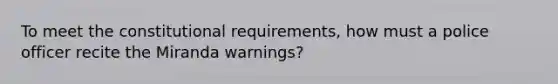 To meet the constitutional requirements, how must a police officer recite the Miranda warnings?