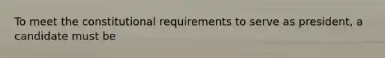 To meet the constitutional requirements to serve as president, a candidate must be