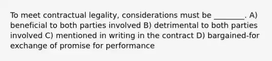 To meet contractual legality, considerations must be ________. A) beneficial to both parties involved B) detrimental to both parties involved C) mentioned in writing in the contract D) bargained-for exchange of promise for performance