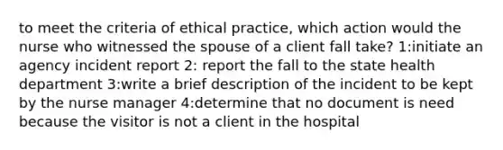 to meet the criteria of ethical practice, which action would the nurse who witnessed the spouse of a client fall take? 1:initiate an agency incident report 2: report the fall to the state health department 3:write a brief description of the incident to be kept by the nurse manager 4:determine that no document is need because the visitor is not a client in the hospital