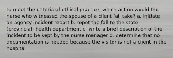 to meet the criteria of ethical practice, which action would the nurse who witnessed the spouse of a client fall take? a. initiate an agency incident report b. repot the fall to the state (provincial) health department c. write a brief description of the incident to be kept by the nurse manager d. determine that no documentation is needed because the visitor is not a client in the hospital