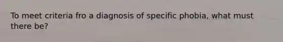 To meet criteria fro a diagnosis of specific phobia, what must there be?