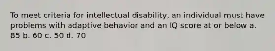 To meet criteria for intellectual disability, an individual must have problems with adaptive behavior and an IQ score at or below a. 85 b. 60 c. 50 d. 70