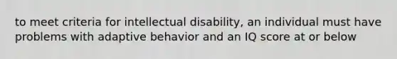 to meet criteria for intellectual disability, an individual must have problems with adaptive behavior and an IQ score at or below