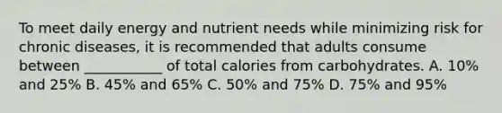 To meet daily energy and nutrient needs while minimizing risk for chronic diseases, it is recommended that adults consume between ___________ of total calories from carbohydrates. A. 10% and 25% B. 45% and 65% C. 50% and 75% D. 75% and 95%