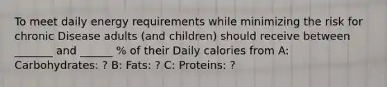 To meet daily energy requirements while minimizing the risk for chronic Disease adults (and children) should receive between _______ and ______ % of their Daily calories from A: Carbohydrates: ? B: Fats: ? C: Proteins: ?