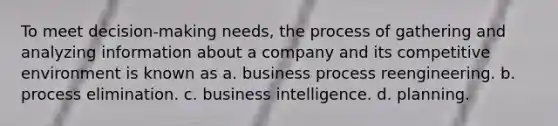 To meet decision-making needs, the process of gathering and analyzing information about a company and its competitive environment is known as a. business process reengineering. b. process elimination. c. business intelligence. d. planning.