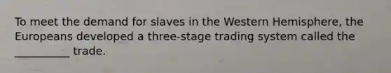 To meet the demand for slaves in the Western Hemisphere, the Europeans developed a three-stage trading system called the __________ trade.