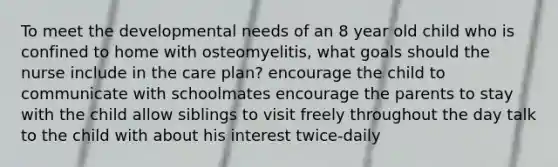 To meet the developmental needs of an 8 year old child who is confined to home with osteomyelitis, what goals should the nurse include in the care plan? encourage the child to communicate with schoolmates encourage the parents to stay with the child allow siblings to visit freely throughout the day talk to the child with about his interest twice-daily