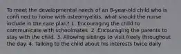 To meet the developmental needs of an 8-year-old child who is confi ned to home with osteomyelitis, what should the nurse include in the care plan? 1. Encouraging the child to communicate with schoolmates. 2. Encouraging the parents to stay with the child. 3. Allowing siblings to visit freely throughout the day. 4. Talking to the child about his interests twice daily