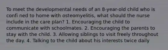 To meet the developmental needs of an 8-year-old child who is confi ned to home with osteomyelitis, what should the nurse include in the care plan? 1. Encouraging the child to communicate with schoolmates. 2. Encouraging the parents to stay with the child. 3. Allowing siblings to visit freely throughout the day. 4. Talking to the child about his interests twice daily