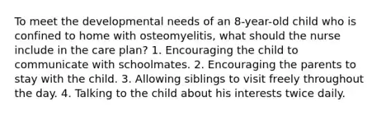 To meet the developmental needs of an 8-year-old child who is confined to home with osteomyelitis, what should the nurse include in the care plan? 1. Encouraging the child to communicate with schoolmates. 2. Encouraging the parents to stay with the child. 3. Allowing siblings to visit freely throughout the day. 4. Talking to the child about his interests twice daily.