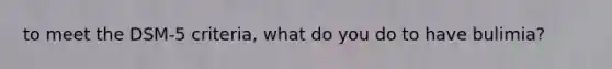 to meet the DSM-5 criteria, what do you do to have bulimia?