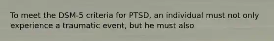 To meet the DSM-5 criteria for PTSD, an individual must not only experience a traumatic event, but he must also