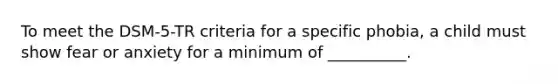 To meet the DSM-5-TR criteria for a specific phobia, a child must show fear or anxiety for a minimum of __________.