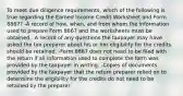 To meet due diligence requirements, which of the following is true regarding the Earned Income Credit Worksheet and Form 8867? -A record of how, when, and from whom the information used to prepare Form 8867 and the worksheets must be obtained. -A record of any questions the taxpayer may have asked the tax preparer about his or her eligibility for the credits should be retained. -Form 8867 does not need to be filed with the return if all information used to complete the form was provided by the taxpayer in writing. -Copies of documents provided by the taxpayer that the return preparer relied on to determine the eligibility for the credits do not need to be retained by the preparer.