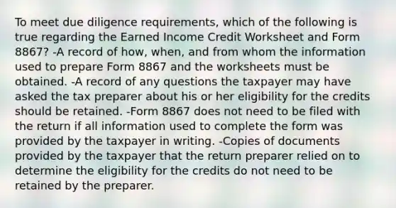 To meet due diligence requirements, which of the following is true regarding the Earned Income Credit Worksheet and Form 8867? -A record of how, when, and from whom the information used to prepare Form 8867 and the worksheets must be obtained. -A record of any questions the taxpayer may have asked the tax preparer about his or her eligibility for the credits should be retained. -Form 8867 does not need to be filed with the return if all information used to complete the form was provided by the taxpayer in writing. -Copies of documents provided by the taxpayer that the return preparer relied on to determine the eligibility for the credits do not need to be retained by the preparer.