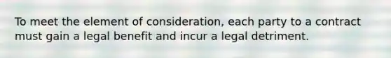 To meet the element of consideration, each party to a contract must gain a legal benefit and incur a legal detriment.