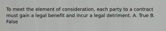 To meet the element of consideration, each party to a contract must gain a legal benefit and incur a legal detriment. A. True B. False