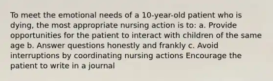 To meet the emotional needs of a 10-year-old patient who is dying, the most appropriate nursing action is to: a. Provide opportunities for the patient to interact with children of the same age b. Answer questions honestly and frankly c. Avoid interruptions by coordinating nursing actions Encourage the patient to write in a journal