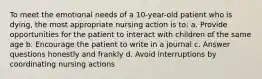 To meet the emotional needs of a 10-year-old patient who is dying, the most appropriate nursing action is to: a. Provide opportunities for the patient to interact with children of the same age b. Encourage the patient to write in a journal c. Answer questions honestly and frankly d. Avoid interruptions by coordinating nursing actions