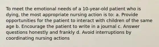 To meet the emotional needs of a 10-year-old patient who is dying, the most appropriate nursing action is to: a. Provide opportunities for the patient to interact with children of the same age b. Encourage the patient to write in a journal c. Answer questions honestly and frankly d. Avoid interruptions by coordinating nursing actions