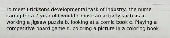 To meet Ericksons developmental task of industry, the nurse caring for a 7 year old would choose an activity such as a. working a jigsaw puzzle b. looking at a comic book c. Playing a competitive board game d. coloring a picture in a coloring book