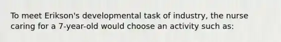 To meet Erikson's developmental task of industry, the nurse caring for a 7-year-old would choose an activity such as: