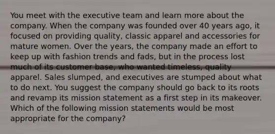 You meet with the executive team and learn more about the company. When the company was founded over 40 years ago, it focused on providing quality, classic apparel and accessories for mature women. Over the years, the company made an effort to keep up with fashion trends and fads, but in the process lost much of its customer base, who wanted timeless, quality apparel. Sales slumped, and executives are stumped about what to do next. You suggest the company should go back to its roots and revamp its mission statement as a first step in its makeover. Which of the following mission statements would be most appropriate for the company?