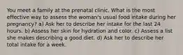 You meet a family at the prenatal clinic. What is the most effective way to assess the woman's usual food intake during her pregnancy? a) Ask her to describe her intake for the last 24 hours. b) Assess her skin for hydration and color. c) Assess a list she makes describing a good diet. d) Ask her to describe her total intake for a week.