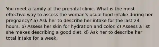 You meet a family at the prenatal clinic. What is the most effective way to assess the woman's usual food intake during her pregnancy? a) Ask her to describe her intake for the last 24 hours. b) Assess her skin for hydration and color. c) Assess a list she makes describing a good diet. d) Ask her to describe her total intake for a week.