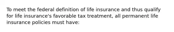 To meet the federal definition of life insurance and thus qualify for life insurance's favorable tax treatment, all permanent life insurance policies must have: