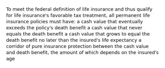 To meet the federal definition of life insurance and thus qualify for life insurance's favorable tax treatment, all permanent life insurance policies must have: a cash value that eventually exceeds the policy's death benefit a cash value that never equals the death benefit a cash value that grows to equal the death benefit no later than the insured's life expectancy a corridor of pure insurance protection between the cash value and death benefit, the amount of which depends on the insured's age