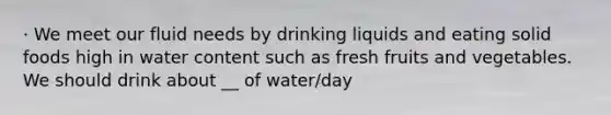 · We meet our fluid needs by drinking liquids and eating solid foods high in water content such as fresh fruits and vegetables. We should drink about __ of water/day