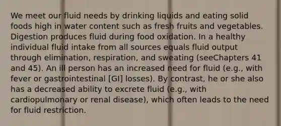 We meet our fluid needs by drinking liquids and eating solid foods high in water content such as fresh fruits and vegetables. Digestion produces fluid during food oxidation. In a healthy individual fluid intake from all sources equals fluid output through elimination, respiration, and sweating (seeChapters 41 and 45). An ill person has an increased need for fluid (e.g., with fever or gastrointestinal [GI] losses). By contrast, he or she also has a decreased ability to excrete fluid (e.g., with cardiopulmonary or renal disease), which often leads to the need for fluid restriction.