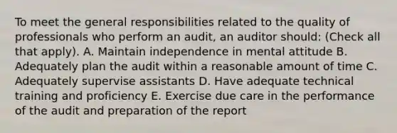 To meet the general responsibilities related to the quality of professionals who perform an audit, an auditor should: (Check all that apply). A. Maintain independence in mental attitude B. Adequately plan the audit within a reasonable amount of time C. Adequately supervise assistants D. Have adequate technical training and proficiency E. Exercise due care in the performance of the audit and preparation of the report