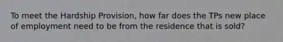 To meet the Hardship Provision, how far does the TPs new place of employment need to be from the residence that is sold?