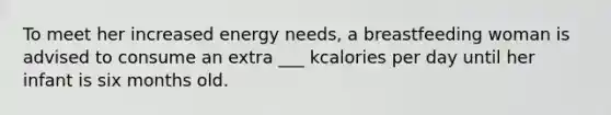 To meet her increased energy needs, a breastfeeding woman is advised to consume an extra ___ kcalories per day until her infant is six months old.