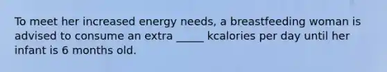 To meet her increased energy needs, a breastfeeding woman is advised to consume an extra _____ kcalories per day until her infant is 6 months old.