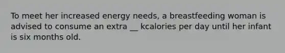 To meet her increased energy needs, a breastfeeding woman is advised to consume an extra __ kcalories per day until her infant is six months old.