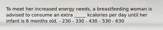 To meet her increased energy needs, a breastfeeding woman is advised to consume an extra _____ kcalories per day until her infant is 6 months old. - 230 - 330 - 430 - 530 - 630