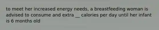 to meet her increased energy needs, a breastfeeding woman is advised to consume and extra __ calories per day until her infant is 6 months old