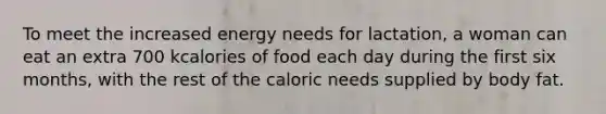 To meet the increased energy needs for lactation, a woman can eat an extra 700 kcalories of food each day during the first six months, with the rest of the caloric needs supplied by body fat.