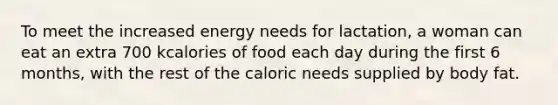 To meet the increased energy needs for lactation, a woman can eat an extra 700 kcalories of food each day during the first 6 months, with the rest of the caloric needs supplied by body fat.