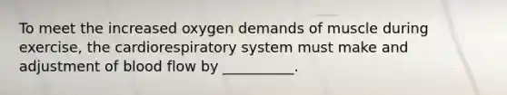 To meet the increased oxygen demands of muscle during exercise, the cardiorespiratory system must make and adjustment of blood flow by __________.